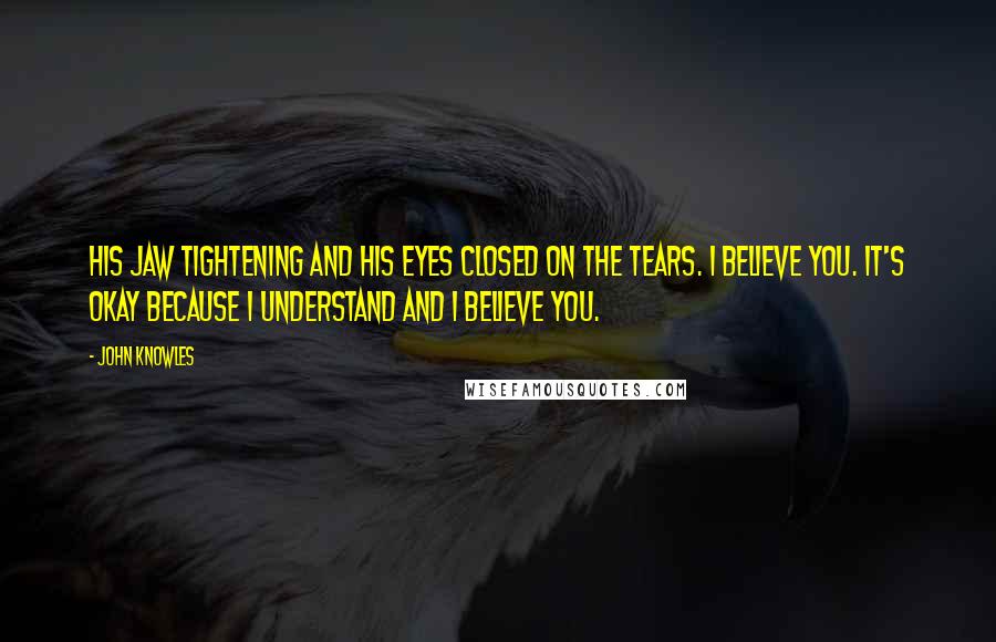 John Knowles Quotes: His jaw tightening and his eyes closed on the tears. I believe you. It's okay because I understand and I believe you.