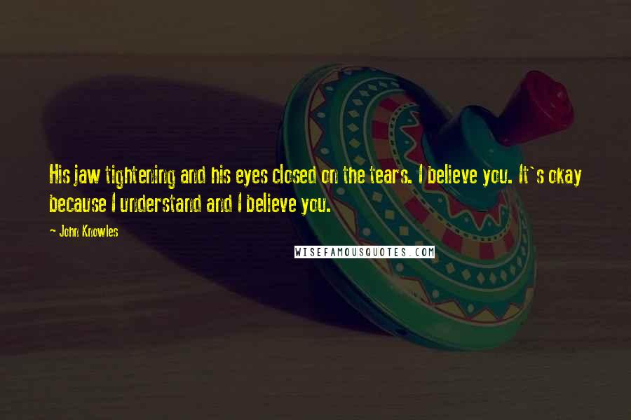 John Knowles Quotes: His jaw tightening and his eyes closed on the tears. I believe you. It's okay because I understand and I believe you.