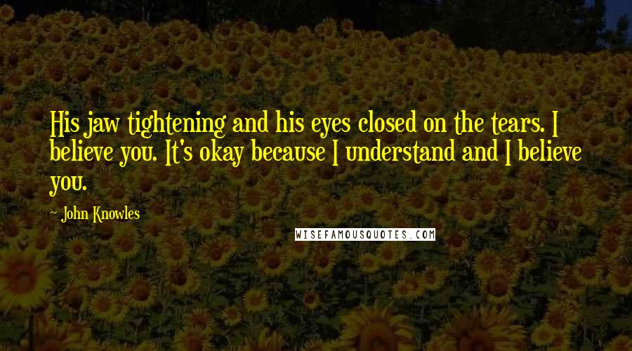 John Knowles Quotes: His jaw tightening and his eyes closed on the tears. I believe you. It's okay because I understand and I believe you.