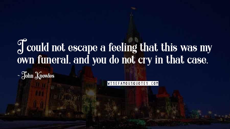 John Knowles Quotes: I could not escape a feeling that this was my own funeral, and you do not cry in that case.