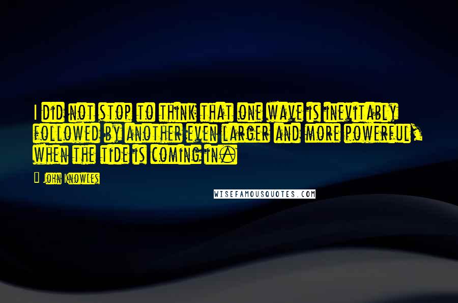 John Knowles Quotes: I did not stop to think that one wave is inevitably followed by another even larger and more powerful, when the tide is coming in.