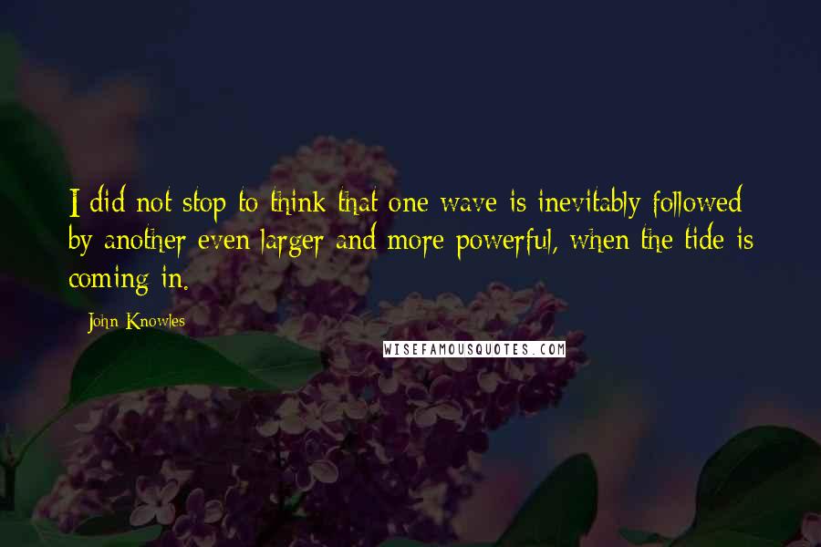 John Knowles Quotes: I did not stop to think that one wave is inevitably followed by another even larger and more powerful, when the tide is coming in.