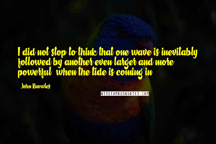 John Knowles Quotes: I did not stop to think that one wave is inevitably followed by another even larger and more powerful, when the tide is coming in.