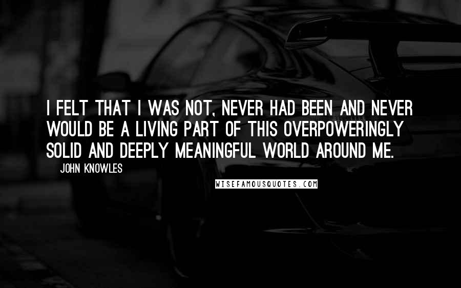 John Knowles Quotes: I felt that I was not, never had been and never would be a living part of this overpoweringly solid and deeply meaningful world around me.