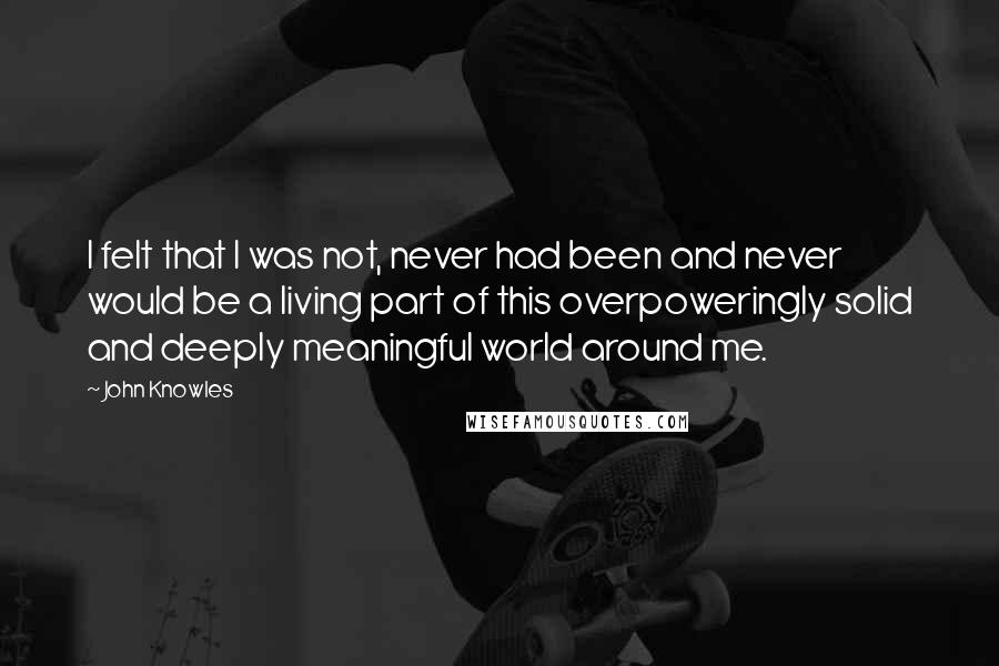 John Knowles Quotes: I felt that I was not, never had been and never would be a living part of this overpoweringly solid and deeply meaningful world around me.