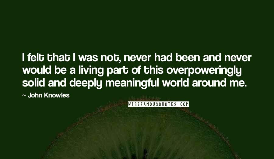 John Knowles Quotes: I felt that I was not, never had been and never would be a living part of this overpoweringly solid and deeply meaningful world around me.