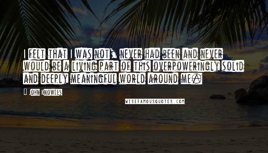 John Knowles Quotes: I felt that I was not, never had been and never would be a living part of this overpoweringly solid and deeply meaningful world around me.