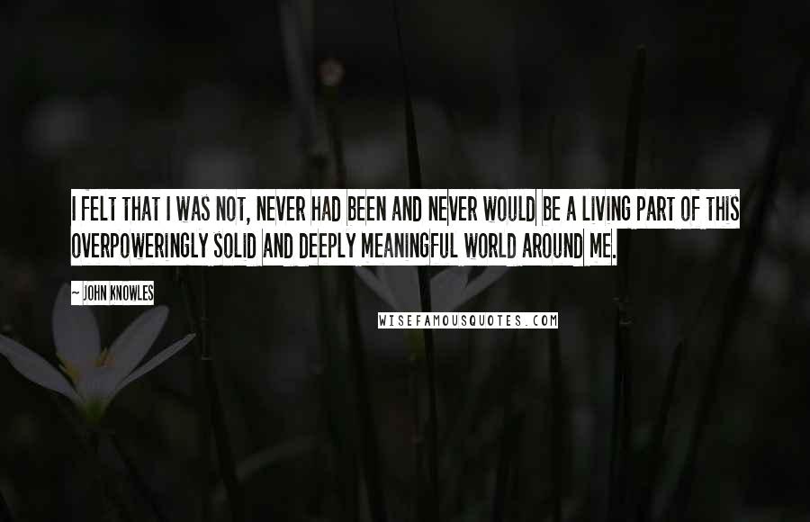 John Knowles Quotes: I felt that I was not, never had been and never would be a living part of this overpoweringly solid and deeply meaningful world around me.