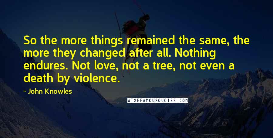 John Knowles Quotes: So the more things remained the same, the more they changed after all. Nothing endures. Not love, not a tree, not even a death by violence.