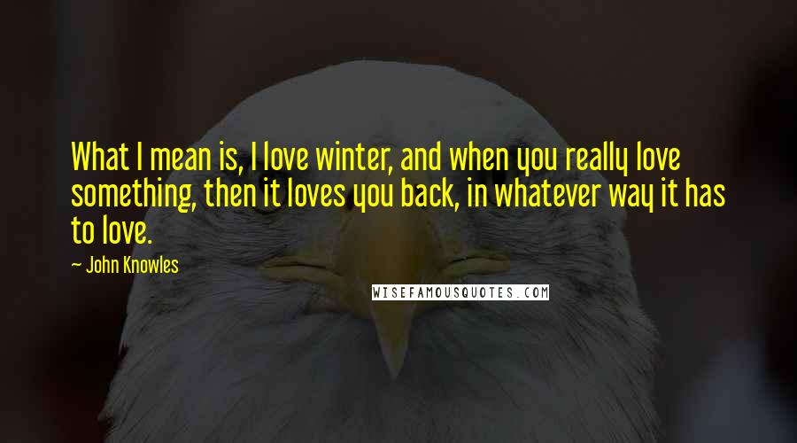John Knowles Quotes: What I mean is, I love winter, and when you really love something, then it loves you back, in whatever way it has to love.