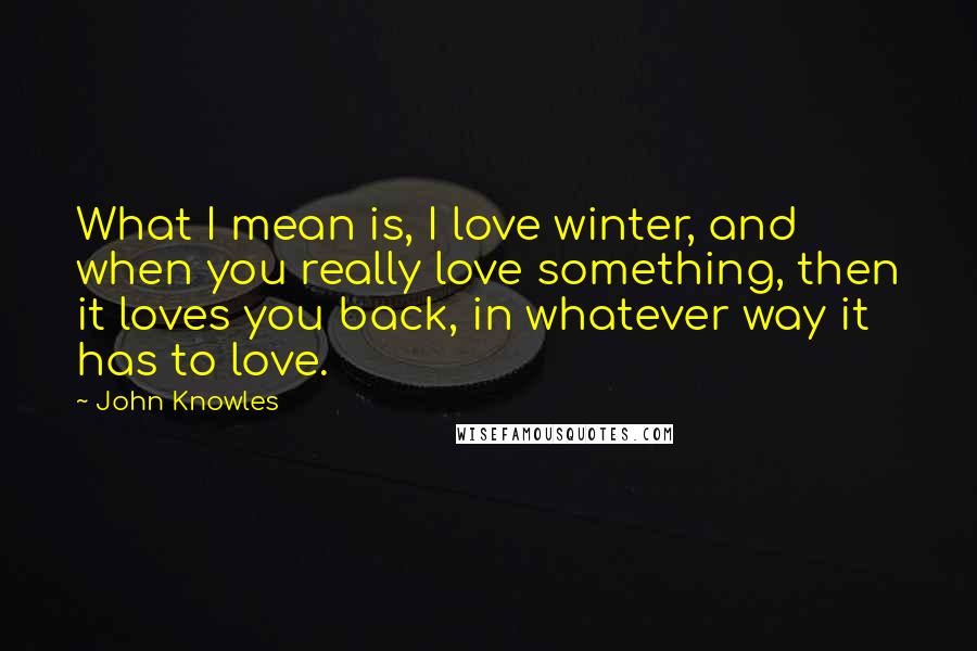 John Knowles Quotes: What I mean is, I love winter, and when you really love something, then it loves you back, in whatever way it has to love.