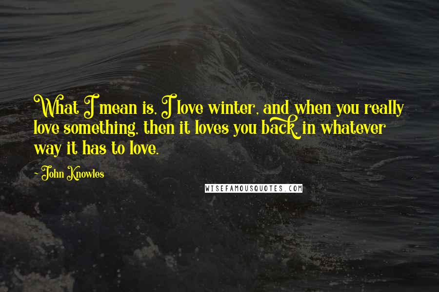 John Knowles Quotes: What I mean is, I love winter, and when you really love something, then it loves you back, in whatever way it has to love.