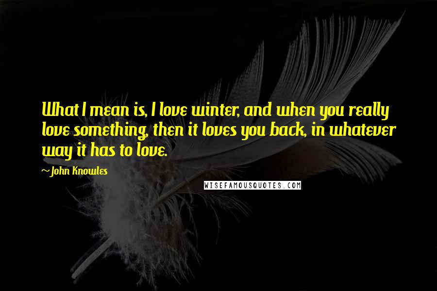 John Knowles Quotes: What I mean is, I love winter, and when you really love something, then it loves you back, in whatever way it has to love.