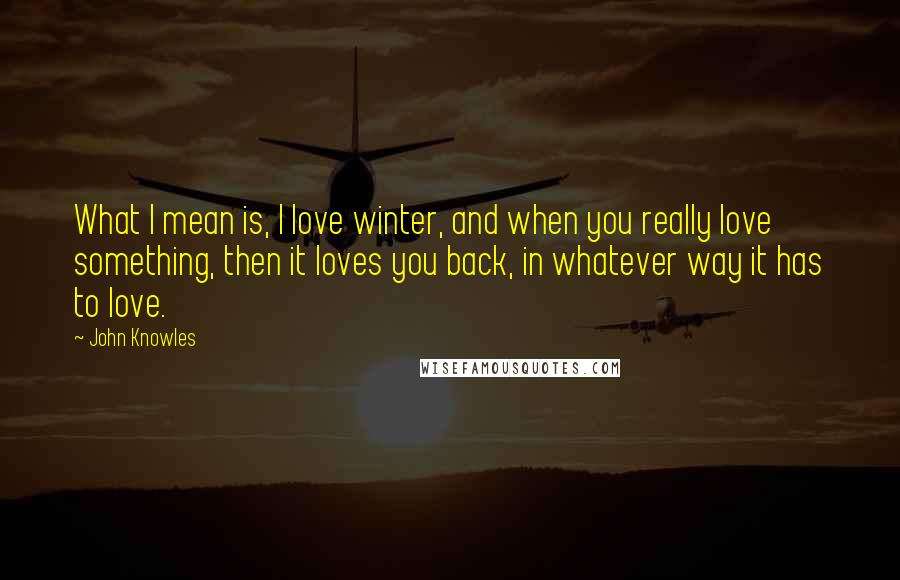 John Knowles Quotes: What I mean is, I love winter, and when you really love something, then it loves you back, in whatever way it has to love.