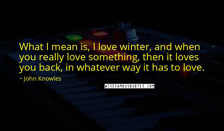 John Knowles Quotes: What I mean is, I love winter, and when you really love something, then it loves you back, in whatever way it has to love.