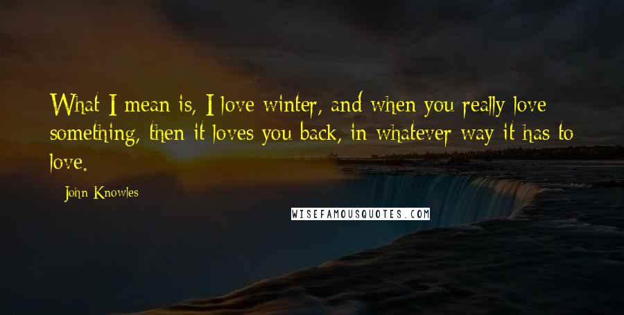 John Knowles Quotes: What I mean is, I love winter, and when you really love something, then it loves you back, in whatever way it has to love.