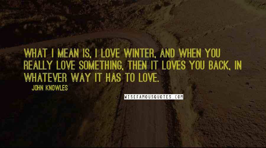 John Knowles Quotes: What I mean is, I love winter, and when you really love something, then it loves you back, in whatever way it has to love.