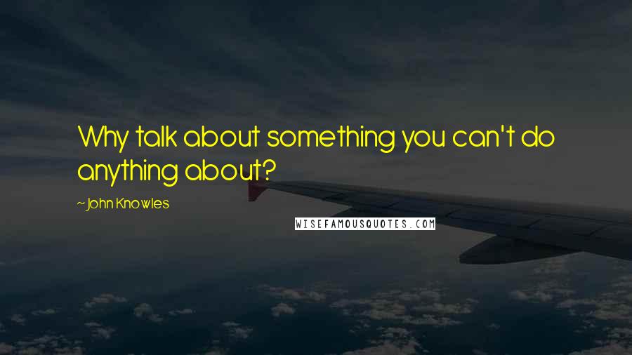 John Knowles Quotes: Why talk about something you can't do anything about?