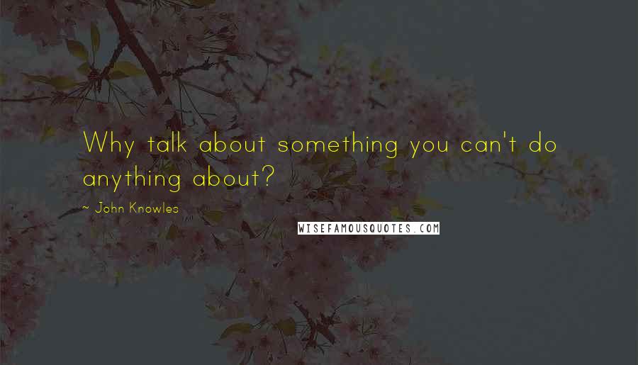 John Knowles Quotes: Why talk about something you can't do anything about?