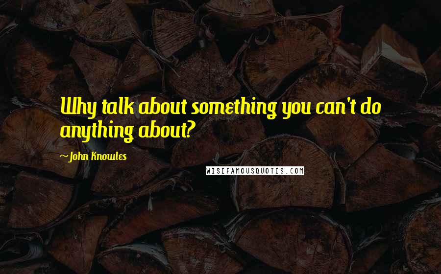 John Knowles Quotes: Why talk about something you can't do anything about?