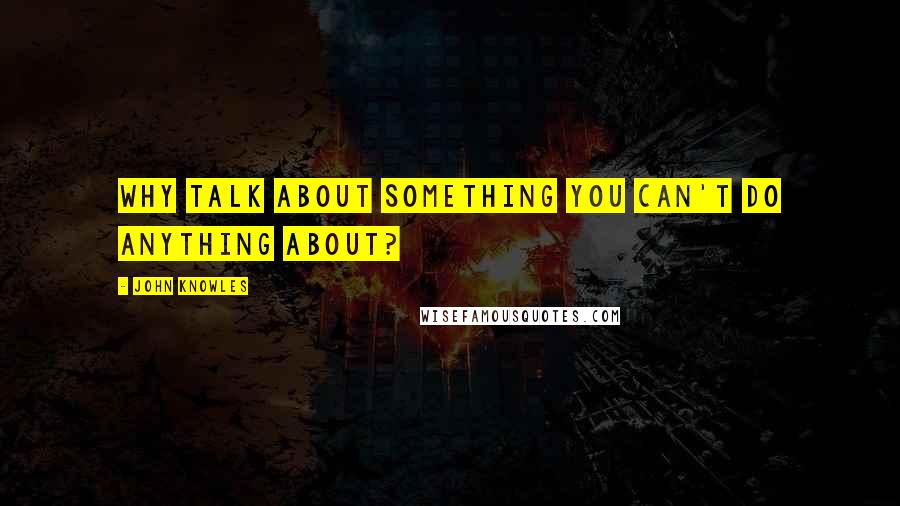 John Knowles Quotes: Why talk about something you can't do anything about?