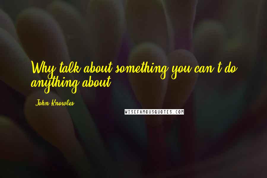 John Knowles Quotes: Why talk about something you can't do anything about?