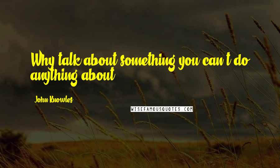 John Knowles Quotes: Why talk about something you can't do anything about?