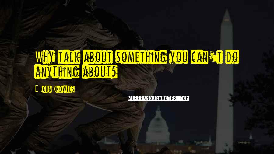 John Knowles Quotes: Why talk about something you can't do anything about?
