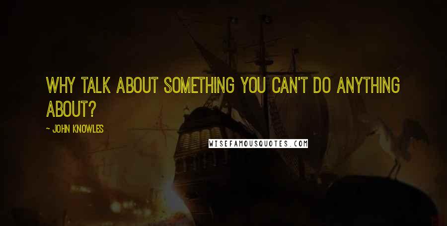 John Knowles Quotes: Why talk about something you can't do anything about?