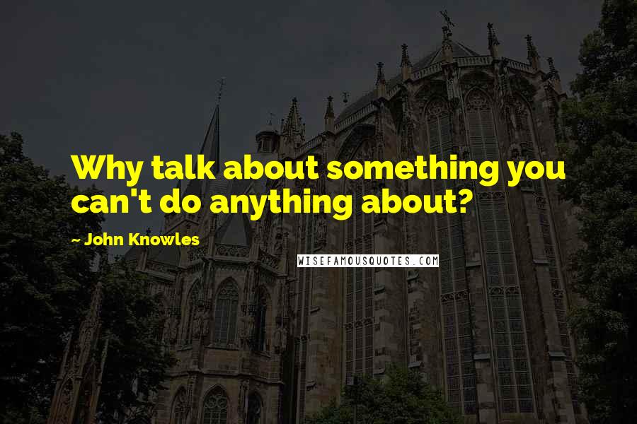 John Knowles Quotes: Why talk about something you can't do anything about?
