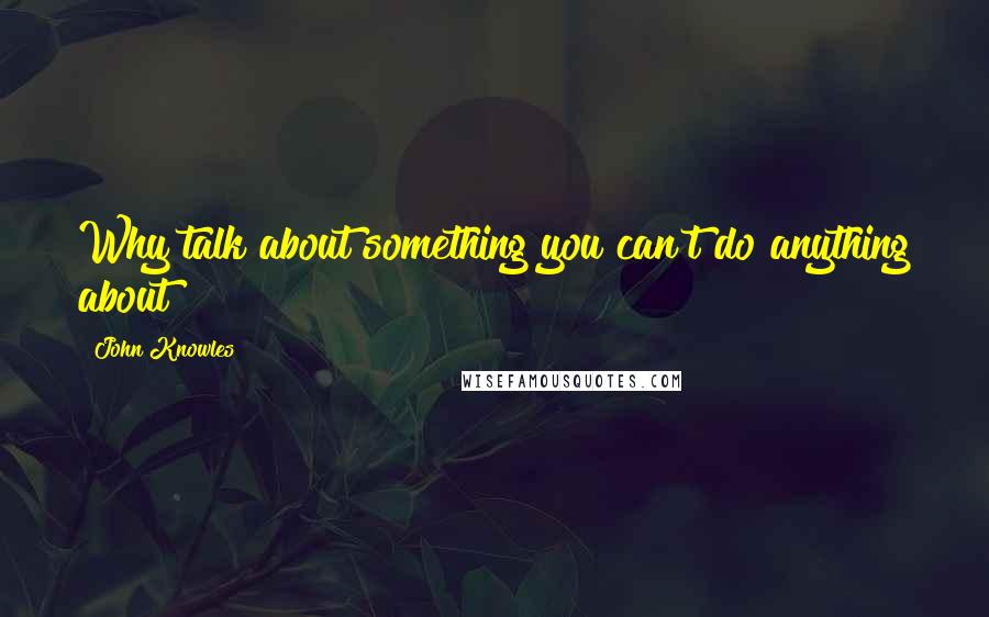 John Knowles Quotes: Why talk about something you can't do anything about?