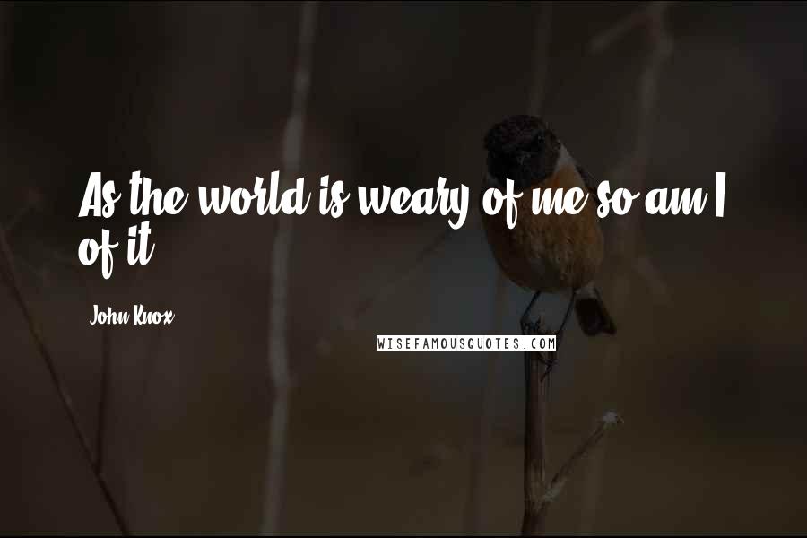 John Knox Quotes: As the world is weary of me so am I of it.