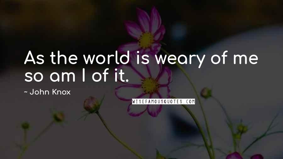 John Knox Quotes: As the world is weary of me so am I of it.