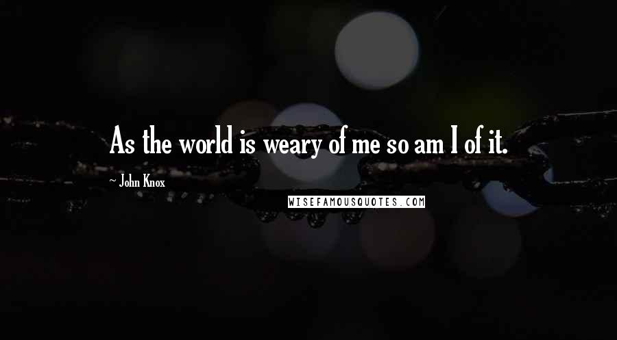 John Knox Quotes: As the world is weary of me so am I of it.