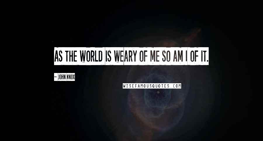 John Knox Quotes: As the world is weary of me so am I of it.