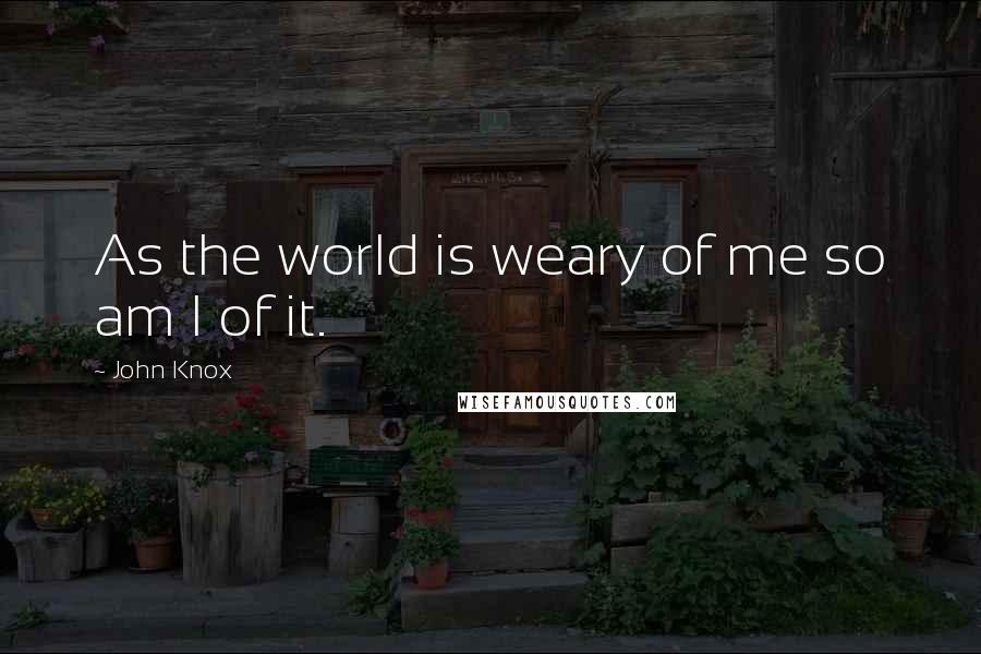 John Knox Quotes: As the world is weary of me so am I of it.