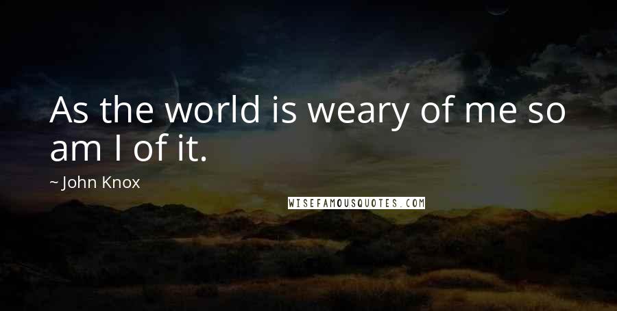 John Knox Quotes: As the world is weary of me so am I of it.