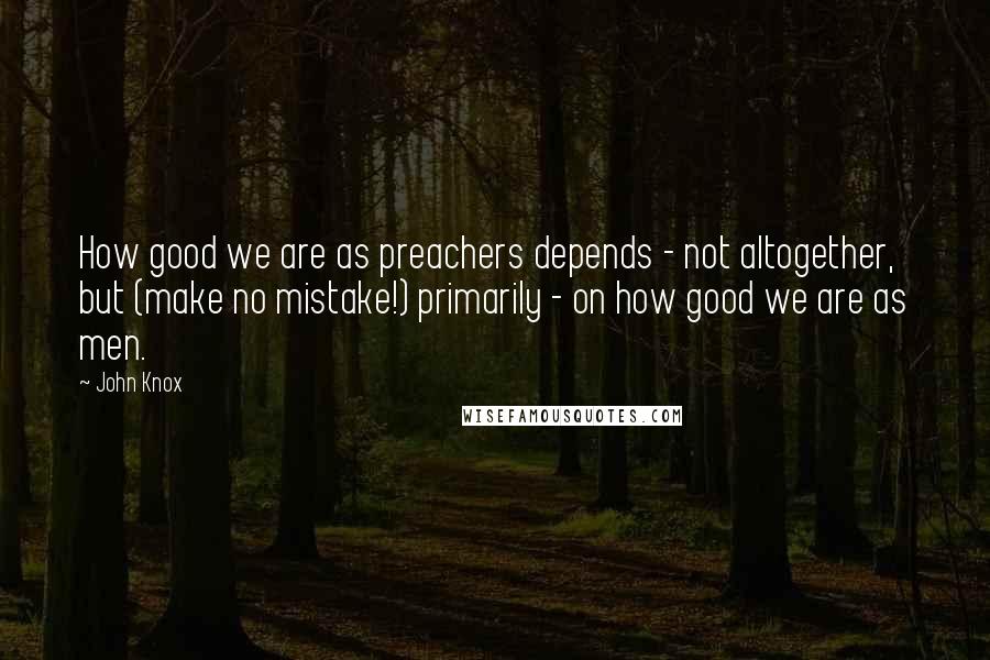 John Knox Quotes: How good we are as preachers depends - not altogether, but (make no mistake!) primarily - on how good we are as men.