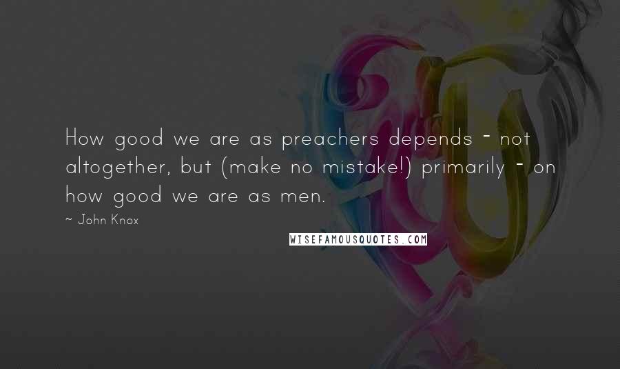 John Knox Quotes: How good we are as preachers depends - not altogether, but (make no mistake!) primarily - on how good we are as men.