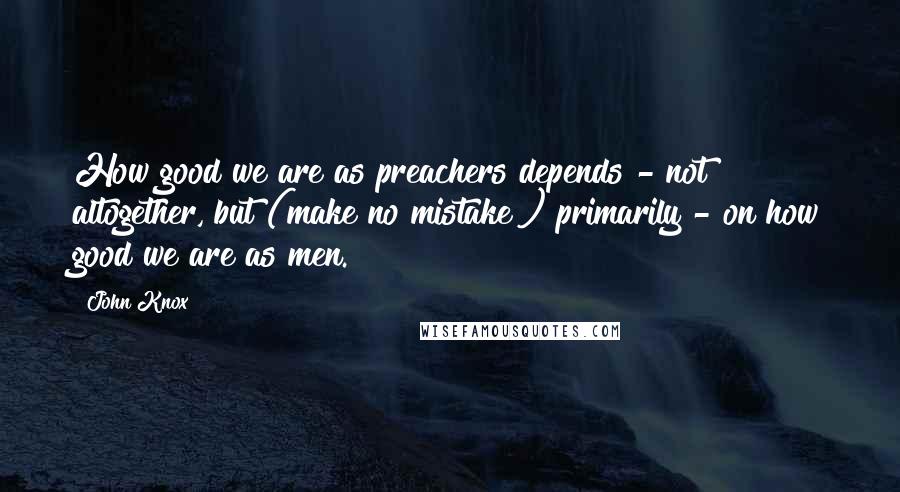 John Knox Quotes: How good we are as preachers depends - not altogether, but (make no mistake!) primarily - on how good we are as men.