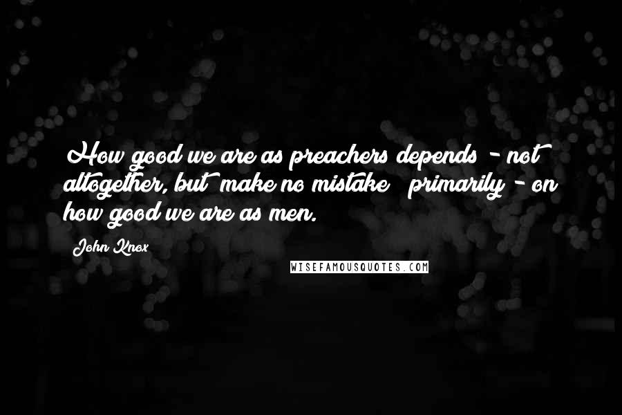 John Knox Quotes: How good we are as preachers depends - not altogether, but (make no mistake!) primarily - on how good we are as men.