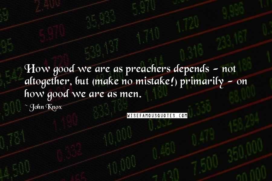 John Knox Quotes: How good we are as preachers depends - not altogether, but (make no mistake!) primarily - on how good we are as men.