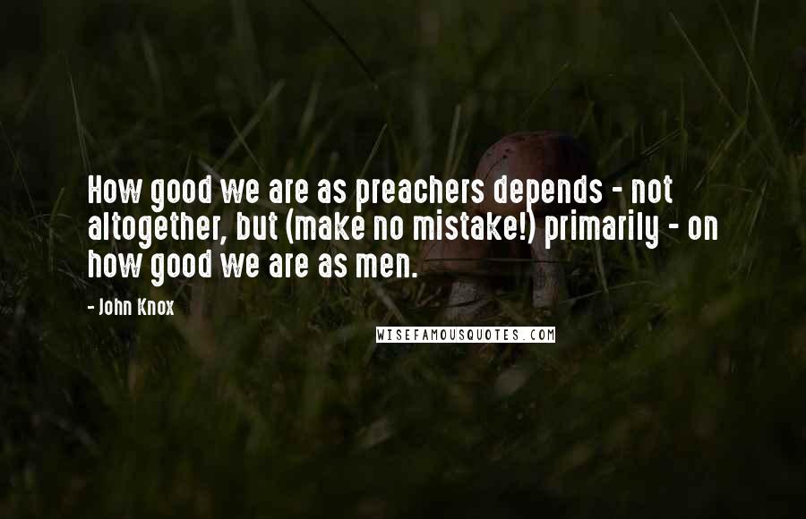 John Knox Quotes: How good we are as preachers depends - not altogether, but (make no mistake!) primarily - on how good we are as men.