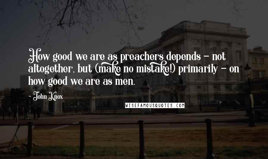 John Knox Quotes: How good we are as preachers depends - not altogether, but (make no mistake!) primarily - on how good we are as men.