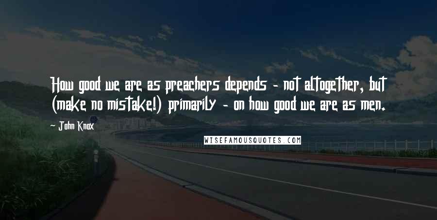 John Knox Quotes: How good we are as preachers depends - not altogether, but (make no mistake!) primarily - on how good we are as men.