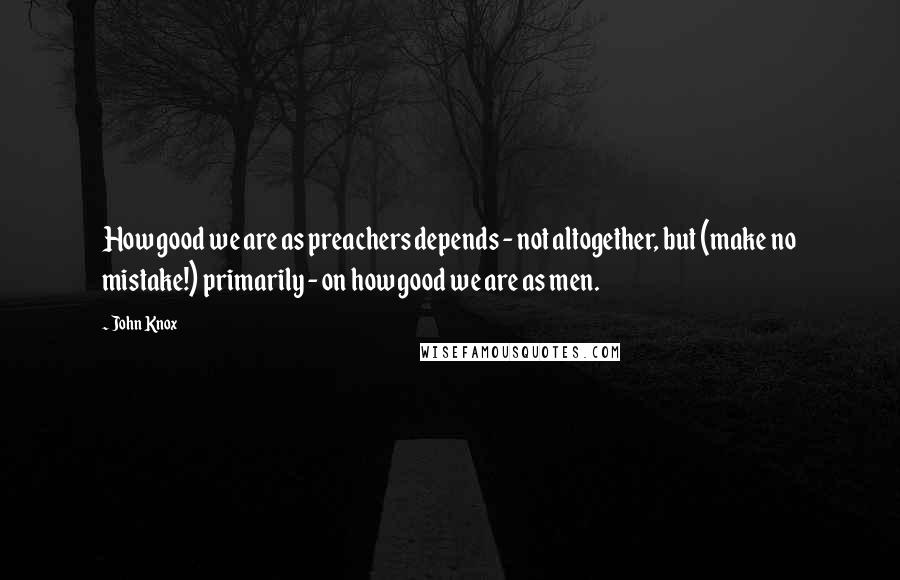 John Knox Quotes: How good we are as preachers depends - not altogether, but (make no mistake!) primarily - on how good we are as men.
