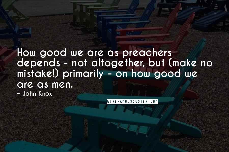 John Knox Quotes: How good we are as preachers depends - not altogether, but (make no mistake!) primarily - on how good we are as men.