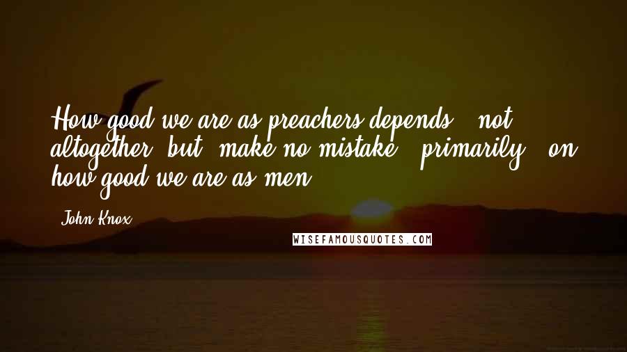 John Knox Quotes: How good we are as preachers depends - not altogether, but (make no mistake!) primarily - on how good we are as men.