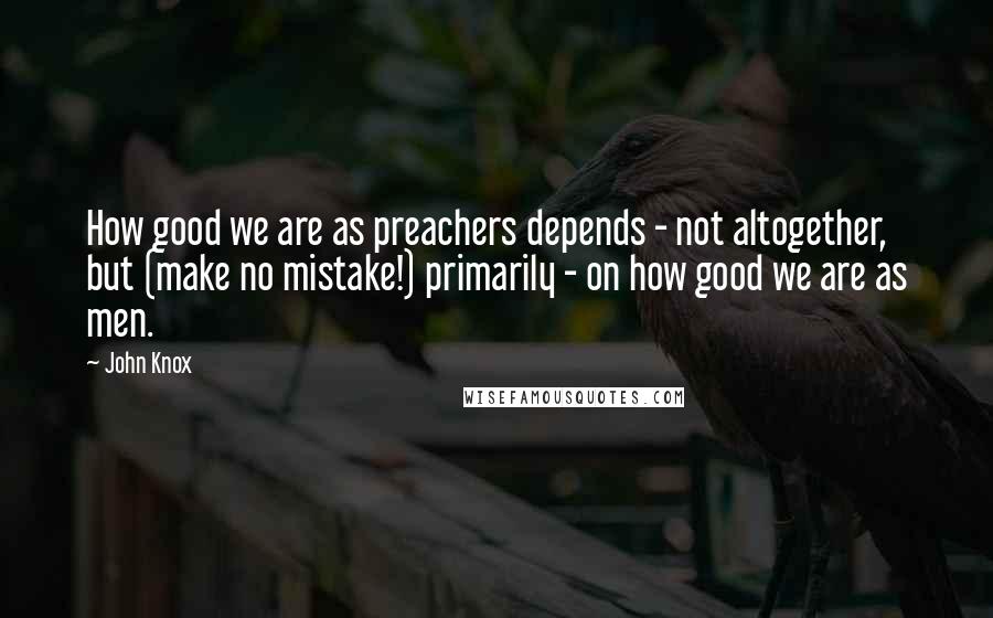 John Knox Quotes: How good we are as preachers depends - not altogether, but (make no mistake!) primarily - on how good we are as men.