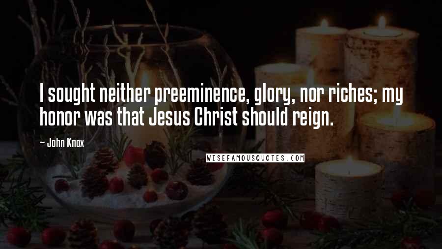 John Knox Quotes: I sought neither preeminence, glory, nor riches; my honor was that Jesus Christ should reign.